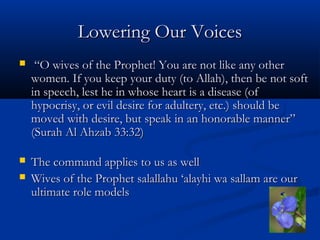 Lowering Our Voices


“O wives of the Prophet! You are not like any other
women. If you keep your duty (to Allah), then be not soft
in speech, lest he in whose heart is a disease (of
hypocrisy, or evil desire for adultery, etc.) should be
moved with desire, but speak in an honorable manner”
(Surah Al Ahzab 33:32)



The command applies to us as well
Wives of the Prophet salallahu ‘alayhi wa sallam are our
ultimate role models



 