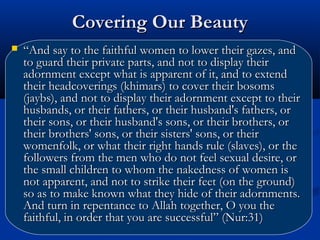 Covering Our Beauty


“And say to the faithful women to lower their gazes, and
to guard their private parts, and not to display their
adornment except what is apparent of it, and to extend
their headcoverings (khimars) to cover their bosoms
(jaybs), and not to display their adornment except to their
husbands, or their fathers, or their husband's fathers, or
their sons, or their husband's sons, or their brothers, or
their brothers' sons, or their sisters' sons, or their
womenfolk, or what their right hands rule (slaves), or the
followers from the men who do not feel sexual desire, or
the small children to whom the nakedness of women is
not apparent, and not to strike their feet (on the ground)
so as to make known what they hide of their adornments.
And turn in repentance to Allah together, O you the
faithful, in order that you are successful” (Nur:31)

 
