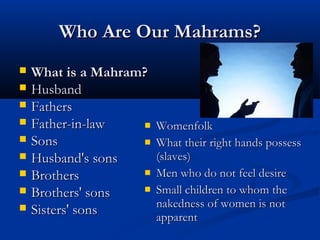 Who Are Our Mahrams?










What is a Mahram?
Husband
Fathers
Father-in-law


Sons
Husband's sons

Brothers

Brothers' sons
Sisters' sons

Womenfolk
What their right hands possess
(slaves)
Men who do not feel desire
Small children to whom the
nakedness of women is not
apparent

 