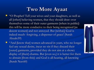 Two More Ayaat




“O Prophet! Tell your wives and your daughters, as well as
all [other] believing women, that they should draw over
themselves some of their outer garments [when in public]:
this will be more conducive to their being recognized [as
decent women] and not annoyed. But [withal,] God is
indeed much- forgiving, a dispenser of grace! (Surah
Ahzab:59)
“And [know that] women advanced in years, who no longer
feel any sexual desire, incur no sin if they discard their
[outer] garments, provided they do not aim at a showy
display of [their] charms. But [even so,] it is better for them
to abstain [from this]: and God is all-hearing, all-knowing
(Surah Nur:60)

 