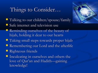 Things to Consider…








Talking to our children/spouse/family
Safe internet and television use
Reminding ourselves of the beauty of
hijab, holding it dear to our hearts
Taking small steps towards proper hijab
Remembering our Lord and the afterlife
Righteous friends
Inculcating in ourselves and others the
love of Qur’an and Hadith—gaining
knowledge!

 