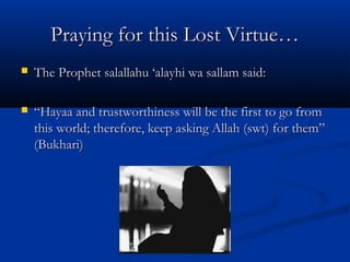 Praying for this Lost Virtue…


The Prophet salallahu ‘alayhi wa sallam said:



“Hayaa and trustworthiness will be the first to go from
this world; therefore, keep asking Allah (swt) for them”
(Bukhari)

 