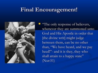 Final Encouragement!


“The only response of believers,
whenever they are summoned unto
God and His Apostle in order that
[the divine writ] might judge
between them, can be no other
than, “We have heard, and we pay
heed!”- and it is they, they who
shall attain to a happy state”
(Nur:51)

 