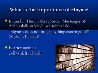 What is the Importance of Hayaa?


Imran bin Husain (R) reported: Messenger of
Allah salallahu ‘alayhi wa sallam said:
“Shyness does not bring anything except good”
(Muslim, Bukhari)



Barrier against
evil/spiritual wall

 