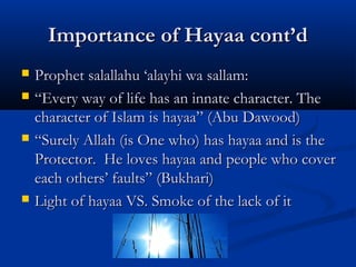 Importance of Hayaa cont’d







Prophet salallahu ‘alayhi wa sallam:
“Every way of life has an innate character. The
character of Islam is hayaa” (Abu Dawood)
“Surely Allah (is One who) has hayaa and is the
Protector. He loves hayaa and people who cover
each others’ faults” (Bukhari)
Light of hayaa VS. Smoke of the lack of it

 