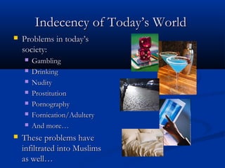 Indecency of Today’s World


Problems in today’s
society:










Gambling
Drinking
Nudity
Prostitution
Pornography
Fornication/Adultery
And more…

These problems have
infiltrated into Muslims
as well…

 