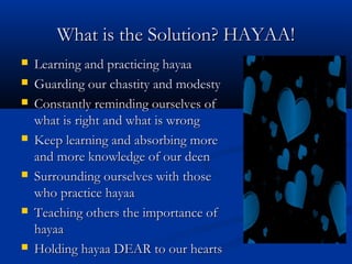What is the Solution? HAYAA!












Learning and practicing hayaa
Guarding our chastity and modesty
Constantly reminding ourselves of
what is right and what is wrong
Keep learning and absorbing more
and more knowledge of our deen
Surrounding ourselves with those
who practice hayaa
Teaching others the importance of
hayaa
Holding hayaa DEAR to our hearts

 