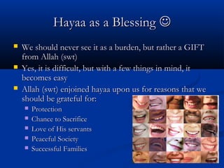 Hayaa as a Blessing 




We should never see it as a burden, but rather a GIFT
from Allah (swt)
Yes, it is difficult, but with a few things in mind, it
becomes easy
Allah (swt) enjoined hayaa upon us for reasons that we
should be grateful for:






Protection
Chance to Sacrifice
Love of His servants
Peaceful Society
Successful Families

 