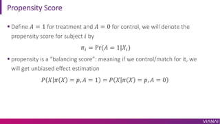 Propensity Score
§ Define 𝐴 = 1 for treatment and 𝐴 = 0 for control, we will denote the
propensity score for subject 𝑖 by
𝜋0 = Pr(𝐴 = 1|𝑋0)
§ propensity is a “balancing score”: meaning if we control/match for it, we
will get unbiased effect estimation
𝑃 𝑋 𝜋 𝑋 = 𝑝, 𝐴 = 1 = 𝑃 𝑋 𝜋 𝑋 = 𝑝, 𝐴 = 0
 
