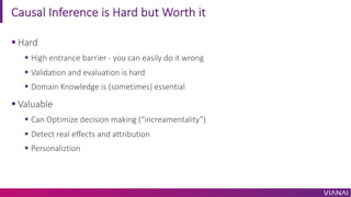 Causal Inference is Hard but Worth it
§ Hard
§ High entrance barrier - you can easily do it wrong
§ Validation and evaluation is hard
§ Domain Knowledge is (sometimes) essential
§ Valuable
§ Can Optimize decision making (“increamentality”)
§ Detect real effects and attribution
§ Personaliztion
 
