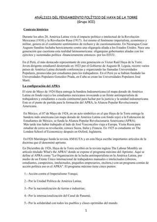 ANÁLISIS DEL PENSAMIENTO POLÍTICO DE HAYA DE LA TORRE
                              (Grupo XII)

Contexto histórico

Durante los años 20, América Latina vivía el impacto político e intelectual de la Revolución
Mexicana (1910) y la Revolución Rusa (1917). Así mismo el fenómeno imperialista, económico y
militar, genera en el continente sentimientos de rechazo y de cuestionamiento. En Nicaragua Cesar
Augusto Sandino luchaba heroicamente contra una oligarquía aliada a los Estados Unidos. Nace una
generación que cuestiona esta realidad latinoamericana: oligarquías gobernantes aliadas con los
ejércitos y sustentadas política -financieramente entonces- por los EEUU.

En el Perú, el más destacado representante de esta generación es Víctor Raúl Haya de la Torre.
Joven dirigente estudiantil desterrado en 1923 por el Gobierno de Augusto B. Leguía, recorre varios
países de América Latina dictando conferencias y organizando las llamadas Universidades
Populares, promovidas por estudiantes para los trabajadores. En el Perú ya se habían fundado las
Universidades Populares González Prada, en Cuba se crean las Universidades Populares José
Martí.
La configuración del APRA
El siete de Mayo de 1924 Haya entrega la bandera Indoamericana (el mapa dorado de América
Latina en fondo rojo) a los estudiantes mexicanos invocando a un frente antiimperialista de
trabajadores y estudiantes a escala continental para luchar por la justicia y la unidad indoamericana.
Este es el punto de partida para la formación del APRA, la Alianza Popular Revolucionaria
Americana.

En México, el 07 de Mayo de 1924, en un acto simbólico en el que Haya de la Torre entrega la
bandera indo americana (un mapa dorado de América Latina con fondo rojo) a la Federación de
Estudiantes de México, se funda la Alianza Popular Revolucionaria Americana (APRA).
Más tarde tras haber trabajado al lado de José Vasconcelos viaja a Europa. Visita Rusia para
estudiar de cerca su revolución, conoce Suiza, Italia y Francia. En 1925 es estudiante en The
London School of Economicsy después en Oxford, Inglaterra.

 En1926 Mariátegui funda la revista AMAUTA y en esta Haya escribe importantes artículos de la
doctrina que él denominó aprismo.
En Diciembre de 1926, Haya de la Torre escribió en la revista inglesa The Labour Monthly un
artículo titulado What's the APRA? donde se expone el programa máximo del Aprismo. Aquí se
define al APRA como "La Organización de la lucha antiimperialista en la América Latina, por
medio de un Frente Único internacional de trabajadores manuales e intelectuales (obreros,
estudiantes, campesinos, intelectuales, pequeños empresarios, etcétera,) con un programa común de
acción política eso es el APRA". El programa máximo tiene cinco puntos:

 1.- Acción contra el Imperialismo Yanqui;

 2.- Por la Unidad Política de América Latina;

 3.- Por la nacionalización de tierras e industrias;

 4.- Por la internacionalización del Canal de Panamá;

 5.- Por la solidaridad con todos los pueblos y clases oprimidas del mundo.

                                                       1
 