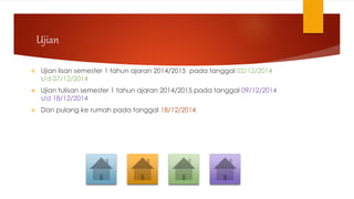 Ujian
 Ujian lisan semester 1 tahun ajaran 2014/2015 pada tanggal 02/12/2014
s/d 07/12/2014
 Ujian tulisan semester 1 tahun ajaran 2014/2015 pada tanggal 09/12/2014
s/d 18/12/2014
 Dan pulang ke rumah pada tanggal 18/12/2014
 