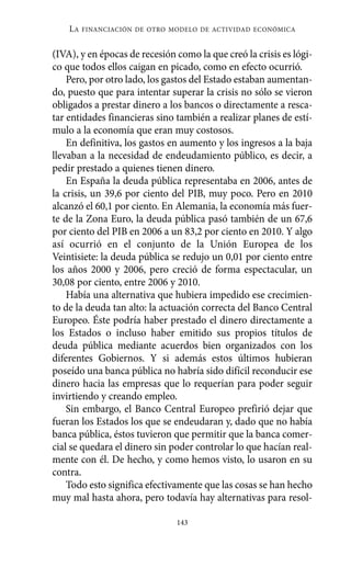LA   FINANCIACIÓN DE OTRO MODELO DE ACTIVIDAD ECONÓMICA


(IVA), y en épocas de recesión como la que creó la crisis es lógi-
co que todos ellos caigan en picado, como en efecto ocurrió.
    Pero, por otro lado, los gastos del Estado estaban aumentan-
do, puesto que para intentar superar la crisis no sólo se vieron
obligados a prestar dinero a los bancos o directamente a resca-
tar entidades financieras sino también a realizar planes de estí-
mulo a la economía que eran muy costosos.
    En definitiva, los gastos en aumento y los ingresos a la baja
llevaban a la necesidad de endeudamiento público, es decir, a
pedir prestado a quienes tienen dinero.
    En España la deuda pública representaba en 2006, antes de
la crisis, un 39,6 por ciento del PIB, muy poco. Pero en 2010
alcanzó el 60,1 por ciento. En Alemania, la economía más fuer-
te de la Zona Euro, la deuda pública pasó también de un 67,6
por ciento del PIB en 2006 a un 83,2 por ciento en 2010. Y algo
así ocurrió en el conjunto de la Unión Europea de los
Veintisiete: la deuda pública se redujo un 0,01 por ciento entre
los años 2000 y 2006, pero creció de forma espectacular, un
30,08 por ciento, entre 2006 y 2010.
    Había una alternativa que hubiera impedido ese crecimien-
to de la deuda tan alto: la actuación correcta del Banco Central
Europeo. Éste podría haber prestado el dinero directamente a
los Estados o incluso haber emitido sus propios títulos de
deuda pública mediante acuerdos bien organizados con los
diferentes Gobiernos. Y si además estos últimos hubieran
poseído una banca pública no habría sido difícil reconducir ese
dinero hacia las empresas que lo requerían para poder seguir
invirtiendo y creando empleo.
    Sin embargo, el Banco Central Europeo prefirió dejar que
fueran los Estados los que se endeudaran y, dado que no había
banca pública, éstos tuvieron que permitir que la banca comer-
cial se quedara el dinero sin poder controlar lo que hacían real-
mente con él. De hecho, y como hemos visto, lo usaron en su
contra.
    Todo esto significa efectivamente que las cosas se han hecho
muy mal hasta ahora, pero todavía hay alternativas para resol-

                               143
 