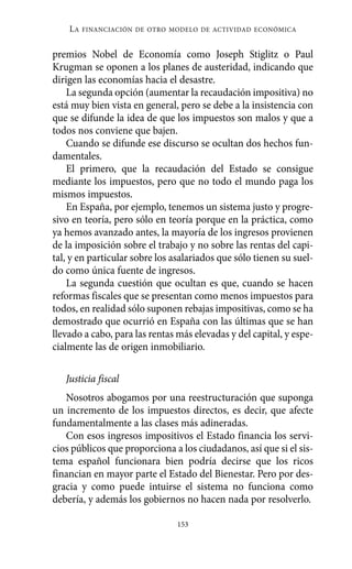 LA   FINANCIACIÓN DE OTRO MODELO DE ACTIVIDAD ECONÓMICA


premios Nobel de Economía como Joseph Stiglitz o Paul
Krugman se oponen a los planes de austeridad, indicando que
dirigen las economías hacia el desastre.
    La segunda opción (aumentar la recaudación impositiva) no
está muy bien vista en general, pero se debe a la insistencia con
que se difunde la idea de que los impuestos son malos y que a
todos nos conviene que bajen.
    Cuando se difunde ese discurso se ocultan dos hechos fun-
damentales.
    El primero, que la recaudación del Estado se consigue
mediante los impuestos, pero que no todo el mundo paga los
mismos impuestos.
    En España, por ejemplo, tenemos un sistema justo y progre-
sivo en teoría, pero sólo en teoría porque en la práctica, como
ya hemos avanzado antes, la mayoría de los ingresos provienen
de la imposición sobre el trabajo y no sobre las rentas del capi-
tal, y en particular sobre los asalariados que sólo tienen su suel-
do como única fuente de ingresos.
    La segunda cuestión que ocultan es que, cuando se hacen
reformas fiscales que se presentan como menos impuestos para
todos, en realidad sólo suponen rebajas impositivas, como se ha
demostrado que ocurrió en España con las últimas que se han
llevado a cabo, para las rentas más elevadas y del capital, y espe-
cialmente las de origen inmobiliario.

   Justicia fiscal
   Nosotros abogamos por una reestructuración que suponga
un incremento de los impuestos directos, es decir, que afecte
fundamentalmente a las clases más adineradas.
   Con esos ingresos impositivos el Estado financia los servi-
cios públicos que proporciona a los ciudadanos, así que si el sis-
tema español funcionara bien podría decirse que los ricos
financian en mayor parte el Estado del Bienestar. Pero por des-
gracia y como puede intuirse el sistema no funciona como
debería, y además los gobiernos no hacen nada por resolverlo.

                                153
 