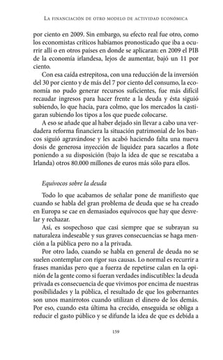 LA   FINANCIACIÓN DE OTRO MODELO DE ACTIVIDAD ECONÓMICA


por ciento en 2009. Sin embargo, su efecto real fue otro, como
los economistas críticos habíamos pronosticado que iba a ocu-
rrir allí o en otros países en donde se aplicaran: en 2009 el PIB
de la economía irlandesa, lejos de aumentar, bajó un 11 por
ciento.
    Con esa caída estrepitosa, con una reducción de la inversión
del 30 por ciento y de más del 7 por ciento del consumo, la eco-
nomía no pudo generar recursos suficientes, fue más difícil
recaudar ingresos para hacer frente a la deuda y ésta siguió
subiendo, lo que hacía, para colmo, que los mercados la casti-
garan subiendo los tipos a los que puede colocarse.
    A eso se añade que al haber dejado sin llevar a cabo una ver-
dadera reforma financiera la situación patrimonial de los ban-
cos siguió agravándose y les acabó haciendo falta una nueva
dosis de generosa inyección de liquidez para sacarlos a flote
poniendo a su disposición (bajo la idea de que se rescataba a
Irlanda) otros 80.000 millones de euros más sólo para ellos.

   Equívocos sobre la deuda
    Todo lo que acabamos de señalar pone de manifiesto que
cuando se habla del gran problema de deuda que se ha creado
en Europa se cae en demasiados equívocos que hay que desve-
lar y rechazar.
    Así, es sospechoso que casi siempre que se subrayan su
naturaleza indeseable y sus graves consecuencias se haga men-
ción a la pública pero no a la privada.
    Por otro lado, cuando se habla en general de deuda no se
suelen contemplar con rigor sus causas. Lo normal es recurrir a
frases manidas pero que a fuerza de repetirse calan en la opi-
nión de la gente como si fueran verdades indiscutibles: la deuda
privada es consecuencia de que vivimos por encima de nuestras
posibilidades y la pública, el resultado de que los gobernantes
son unos manirrotos cuando utilizan el dinero de los demás.
Por eso, cuando esta última ha crecido, enseguida se obliga a
reducir el gasto público y se difunde la idea de que es debida a

                               159
 