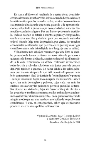 HAY   ALTERNATIVAS



    En suma, el libro es el resultado de nuestro deseo de satisfa-
cer una demanda muchas veces sentida cuando hemos dado en
los últimos tiempos docenas de charlas, seminarios o conferen-
cias tratando de aclarar lo que estaba pasando y de aportar solu-
ciones, sobre todo a personas que nos escuchaban sin tener for-
mación económica alguna. Por eso hemos procurado escribir-
lo, incluso cuando se refería a asuntos ásperos y complicados,
con la mayor sencillez y claridad para que los pueda entender
todo el mundo (algo muy despreciado, por cierto, por muchos
economistas neoliberales que parecen creer que hay más rigor
científico cuanto más ininteligible es el lenguaje que se utiliza).
    Y finalmente nos satisface reconocer que este libro se escri-
be pensando de forma particular en esos miles de personas a
quienes se lo hemos dedicado, a quienes desde el 15M han sali-
do a la calle reclamando un debate realmente democrático
sobre la crisis y sobre las soluciones más justas que se le pueden
dar. Pero también a quienes, sin haber salido a las calles, sabe-
mos que ven con simpatía lo que está ocurriendo porque tam-
bién comparten el ideal de justicia de "los indignados" y porque
−aunque todavía no hayan ido a ninguna manifestación− saben
que crear más desempleo y pobreza, bajar cada vez más los
sueldos, los salarios y las pensiones, permitir que miles de fami-
lias pierdan sus viviendas, dejar sin financiación y sin clientes a
las pequeñas y medianas empresas o a los trabajadores autóno-
mos, o destrozar el medio ambiente... no se puede considerar de
ningún modo que sea una verdadera solución de los problemas
económicos. Y que, en consecuencia, saben que es necesario
poner en marcha otras políticas alternativas.


                         VICENÇ NAVARRO, JUAN TORRES LÓPEZ
                                y ALBERTO GARZÓN ESPINOSA
                                      Barcelona y Sevilla, julio de 2011




                                16
 