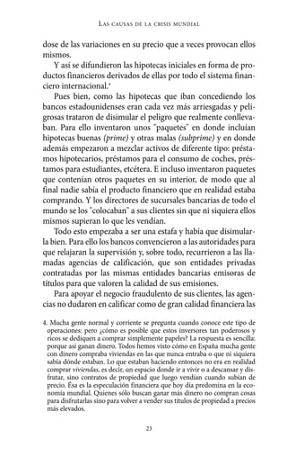 L AS   CAUSAS DE LA CRISIS MUNDIAL


dose de las variaciones en su precio que a veces provocan ellos
mismos.
    Y así se difundieron las hipotecas iniciales en forma de pro-
ductos financieros derivados de ellas por todo el sistema finan-
ciero internacional.4
    Pues bien, como las hipotecas que iban concediendo los
bancos estadounidenses eran cada vez más arriesgadas y peli-
grosas trataron de disimular el peligro que realmente conlleva-
ban. Para ello inventaron unos "paquetes" en donde incluían
hipotecas buenas (prime) y otras malas (subprime) y en donde
además empezaron a mezclar activos de diferente tipo: présta-
mos hipotecarios, préstamos para el consumo de coches, prés-
tamos para estudiantes, etcétera. E incluso inventaron paquetes
que contenían otros paquetes en su interior, de modo que al
final nadie sabía el producto financiero que en realidad estaba
comprando. Y los directores de sucursales bancarias de todo el
mundo se los "colocaban" a sus clientes sin que ni siquiera ellos
mismos supieran lo que les vendían.
    Todo esto empezaba a ser una estafa y había que disimular-
la bien. Para ello los bancos convencieron a las autoridades para
que relajaran la supervisión y, sobre todo, recurrieron a las lla-
madas agencias de calificación, que son entidades privadas
contratadas por las mismas entidades bancarias emisoras de
títulos para que valoren la calidad de sus emisiones.
    Para apoyar el negocio fraudulento de sus clientes, las agen-
cias no dudaron en calificar como de gran calidad financiera las

4. Mucha gente normal y corriente se pregunta cuando conoce este tipo de
  operaciones: pero ¿cómo es posible que estos inversores tan poderosos y
  ricos se dediquen a comprar simplemente papeles? La respuesta es sencilla:
  porque así ganan dinero. Todos hemos visto cómo en España mucha gente
  con dinero compraba viviendas en las que nunca entraba o que ni siquiera
  sabía dónde estaban. Lo que estaban haciendo entonces no era en realidad
  comprar viviendas, es decir, un espacio donde ir a vivir o a descansar y dis-
  frutar, sino contratos de propiedad que luego vendían cuando subían de
  precio. Ésa es la especulación financiera que hoy día predomina en la eco-
  nomía mundial. Quienes sólo buscan ganar más dinero no compran cosas
  para disfrutarlas sino para volver a vender sus títulos de propiedad a precios
  más elevados.

                                      23
 