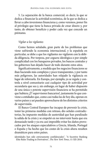 AGENDA   PARA UNA ECONOMÍA MÁS JUSTA



    5. La separación de la banca comercial, es decir, la que se
dedica a financiar la actividad económica, de la que se dedica a
llevar a cabo inversiones financieras y, como veremos, poner fin
al privilegio que tiene la banca privada de crear dinero y, por
tanto, de obtener beneficio y poder cada vez que concede un
préstamo.

   Vigilar a los vigilantes
    Como hemos señalado, gran parte de los problemas que
viene sufriendo la economía internacional, y la española en
particular, se debe a que los vigilantes no vigilaron con la debi-
da diligencia. Por torpeza, por ceguera ideológica o por simple
complicidad con los banqueros privados, los bancos centrales y
los gobiernos han dejado hacer de todo durante estos años.
    Significativamente, a medida que los negocios financieros se
iban haciendo más complejos y poco transparentes, y por tanto
más peligrosos, las autoridades han relajado la vigilancia en
lugar de reforzarla. En Europa, por ejemplo, ya se regula y con-
trola a nivel comunitario casi cualquier tipo de actividad por
secundaria que sea y, sin embargo, en lugar de haber dispuesto
de una única y potente supervisión financiera se ha permitido
que hubiera ¡27 supervisores bancarios!, justamente lo que con-
viene a entidades que, como casi todas las de hoy día, operan en
varios países y así pueden aprovecharse de los distintos criterios
de supervisión.
    El Banco Central Europeo fue incapaz de prevenir la crisis,
tomó las primeras medidas con retraso, dio señales contradic-
torias, ha impuesto medidas de austeridad que han paralizado
la salida de la crisis y se empeñó en no intervenir hasta que era
demasiado tarde y ya era casi imposible evitar los daños provo-
cados por los ataques especulativos a Grecia, Irlanda, Portugal
o España y ha hecho que los costes de la crisis ahora resulten
dramáticos para estos países.
identidades han sido estrictamente confidenciales". "A Secretive Banking
  Elite Rules Trading in Derivatives", The New York Times, 11-XII-2010.

                                  71
 