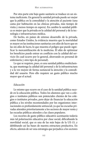 HAY   ALTERNATIVAS



    Por otra parte este bajo gasto sanitario se traduce en un sis-
tema ineficiente. En general la sanidad privada puede ser mejor
que la pública en la comodidad y la atención al paciente (una
cama por habitación en las clínicas privadas, más tiempo de
visita y menos tiempo en espera). En cambio la sanidad públi-
ca es mejor que la privada en la calidad del personal y de la tec-
nología e infraestructura médica.
    De hecho, en países de extenso desarrollo de la privada,
como Estados Unidos, la evidencia muestra que la mortalidad
es mayor en las instituciones sanitarias con afán de lucro que en
las sin afán de lucro, lo que muestra el peligro que puede signi-
ficar la mercantilización de la medicina. El afán de optimizar
los beneficios puede entrar en conflicto con la calidad del ser-
vicio (lo cual ocurre por lo general, ahorrando en personal de
enfermería y otro tipo de personal).
    Lo que se requiere, pues, es una sanidad pública multiclasis-
ta, que mantenga la calidad del personal y de la infraestructura
y a la vez mejore de forma sustancial la atención y la comodi-
dad del usuario. Pero ello requiere un gasto público mucho
mayor que el actual.

   Educación
    Lo mismo que ocurre en el caso de la sanidad pública suce-
de en la educación pública. Todos los alumnos que van a cole-
gios o institutos públicos son potenciales clientes de los cole-
gios o institutos privados, pero dejar de financiar la educación
pública a los niveles recomendados por los organismos inter-
nacionales es profundamente antisocial, ya que las escuelas pri-
vadas atienden prioritariamente a los sectores de mayor renta y
las escuelas públicas atienden a las clases populares.
    Los recortes de gasto público educativo acentuarán todavía
más tal polarización educativa por clase social, dificultando la
movilidad social, que es una de las más bajas de la UE-15, y
debilitando así las bases de nuestra estructura productiva. En
efecto, además de ser una estrategia que perjudica a los sectores

                                112
 