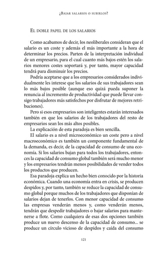 ¿B AJAR   SALARIOS O SUBIRLOS ?




   EL DOBLE PAPEL DE LOS SALARIOS

    Como acabamos de decir, los neoliberales consideran que el
salario es un coste y además el más importante a la hora de
determinar los precios. Parten de la interpretación individual
de un empresario, para el cual cuanto más bajos estén los sala-
rios menores costes soportará y, por tanto, mayor capacidad
tendrá para disminuir los precios.
    Podría aceptarse que a los empresarios considerados indivi-
dualmente les interese que los salarios de sus trabajadores sean
lo más bajos posible (aunque eso quizá pueda suponer la
renuncia al incremento de productividad que puede llevar con-
sigo trabajadores más satisfechos por disfrutar de mejores retri-
buciones).
    Pero si esos empresarios son inteligentes estarán interesados
también en que los salarios de los trabajadores del resto de
empresarios sean los más altos posibles.
    La explicación de esta paradoja es bien sencilla.
    El salario es a nivel microeconómico un coste pero a nivel
macroeconómico es también un componente fundamental de
la demanda, es decir, de la capacidad de consumo de una eco-
nomía. Si los salarios bajan para todos los trabajadores, enton-
ces la capacidad de consumo global también será mucho menor
y los empresarios tendrán menos posibilidades de vender todos
los productos que producen.
    Esa paradoja explica un hecho bien conocido por la historia
económica. Cuando una economía entra en crisis, se producen
despidos y, por tanto, también se reduce la capacidad de consu-
mo global porque muchos de los trabajadores que disponían de
salarios dejan de tenerlos. Con menor capacidad de consumo
las empresas venderán menos y, como venderán menos,
tendrán que despedir trabajadores o bajar salarios para mante-
nerse a flote. Como cualquiera de esas dos opciones también
produce un nuevo descenso de la capacidad de consumo... se
produce un círculo vicioso de despidos y caída del consumo

                                  121
 