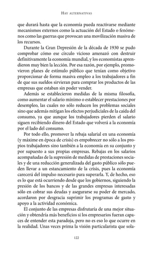 HAY   ALTERNATIVAS



que durará hasta que la economía pueda reactivarse mediante
mecanismos externos como la actuación del Estado o fenóme-
nos como las guerras que provocan una movilización masiva de
los recursos.
    Durante la Gran Depresión de la década de 1930 se pudo
comprobar cómo ese círculo vicioso amenazó con destruir
definitivamente la economía mundial, y los economistas apren-
dieron muy bien la lección. Por esa razón, por ejemplo, promo-
vieron planes de estímulo público que tenían como objetivo
proporcionar de forma masiva empleo a los trabajadores a fin
de que sus sueldos sirvieran para comprar los productos de las
empresas que estaban sin poder vender.
    Además se establecieron medidas de la misma filosofía,
como aumentar el salario mínimo o establecer prestaciones por
desempleo, las cuales no sólo reducen los problemas sociales
sino que además mitigan los efectos perjudiciales de la caída del
consumo, ya que aunque los trabajadores pierden el salario
siguen recibiendo dinero del Estado que volverá a la economía
por el lado del consumo.
    Por todo ello, promover la rebaja salarial en una economía
(y máxime en época de crisis) es empobrecer no sólo a los pro-
pios trabajadores sino también a la economía en su conjunto y
por supuesto a sus propias empresas. Rebajas en los salarios
acompañadas de la supresión de medidas de prestaciones socia-
les y de una reducción generalizada del gasto público sólo pue-
den llevar a un estancamiento de la crisis, pues la economía
carecerá del impulso necesario para superarla. Y, de hecho, eso
es lo que está ocurriendo desde que los gobiernos, siguiendo la
presión de los bancos y de las grandes empresas interesadas
sólo en cobrar sus deudas y asegurarse su poder de mercado,
acordaron por desgracia suprimir los programas de gasto y
apoyo a la actividad económica.
    El conjunto de las empresas disfrutaría de una mejor situa-
ción y obtendría más beneficios si los empresarios fueran capa-
ces de entender esta paradoja, pero no es eso lo que ocurre en
la realidad. Unas veces prima la visión particularista que sola-

                                122
 