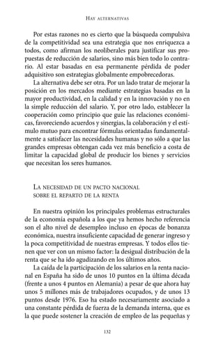 HAY   ALTERNATIVAS



    Por estas razones no es cierto que la búsqueda compulsiva
de la competitividad sea una estrategia que nos enriquezca a
todos, como afirman los neoliberales para justificar sus pro-
puestas de reducción de salarios, sino más bien todo lo contra-
rio. Al estar basadas en esa permanente pérdida de poder
adquisitivo son estrategias globalmente empobrecedoras.
    La alternativa debe ser otra. Por un lado tratar de mejorar la
posición en los mercados mediante estrategias basadas en la
mayor productividad, en la calidad y en la innovación y no en
la simple reducción del salario. Y, por otro lado, establecer la
cooperación como principio que guíe las relaciones económi-
cas, favoreciendo acuerdos y sinergias, la colaboración y el estí-
mulo mutuo para encontrar fórmulas orientadas fundamental-
mente a satisfacer las necesidades humanas y no sólo a que las
grandes empresas obtengan cada vez más beneficio a costa de
limitar la capacidad global de producir los bienes y servicios
que necesitan los seres humanos.


   LA NECESIDAD DE UN PACTO NACIONAL
   SOBRE EL REPARTO DE LA RENTA

    En nuestra opinión los principales problemas estructurales
de la economía española a los que ya hemos hecho referencia
son el alto nivel de desempleo incluso en épocas de bonanza
económica, nuestra insuficiente capacidad de generar ingreso y
la poca competitividad de nuestras empresas. Y todos ellos tie-
nen que ver con un mismo factor: la desigual distribución de la
renta que se ha ido agudizando en los últimos años.
    La caída de la participación de los salarios en la renta nacio-
nal en España ha sido de unos 10 puntos en la última década
(frente a unos 4 puntos en Alemania) a pesar de que ahora hay
unos 5 millones más de trabajadores ocupados, y de unos 13
puntos desde 1976. Eso ha estado necesariamente asociado a
una constante pérdida de fuerza de la demanda interna, que es
la que puede sostener la creación de empleo de las pequeñas y

                                132
 