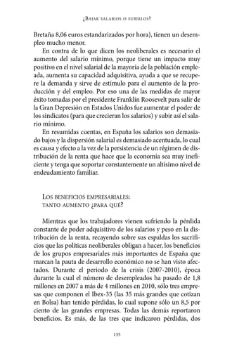 ¿B AJAR   SALARIOS O SUBIRLOS ?



Bretaña 8,06 euros estandarizados por hora), tienen un desem-
pleo mucho menor.
    En contra de lo que dicen los neoliberales es necesario el
aumento del salario mínimo, porque tiene un impacto muy
positivo en el nivel salarial de la mayoría de la población emple-
ada, aumenta su capacidad adquisitiva, ayuda a que se recupe-
re la demanda y sirve de estímulo para el aumento de la pro-
ducción y del empleo. Por eso una de las medidas de mayor
éxito tomadas por el presidente Franklin Roosevelt para salir de
la Gran Depresión en Estados Unidos fue aumentar el poder de
los sindicatos (para que crecieran los salarios) y subir así el sala-
rio mínimo.
    En resumidas cuentas, en España los salarios son demasia-
do bajos y la dispersión salarial es demasiado acentuada, lo cual
es causa y efecto a la vez de la persistencia de un régimen de dis-
tribución de la renta que hace que la economía sea muy inefi-
ciente y tenga que soportar constantemente un altísimo nivel de
endeudamiento familiar.


   LOS BENEFICIOS EMPRESARIALES:
   TANTO AUMENTO ¿PARA QUÉ?

    Mientras que los trabajadores vienen sufriendo la pérdida
constante de poder adquisitivo de los salarios y peso en la dis-
tribución de la renta, recayendo sobre sus espaldas los sacrifi-
cios que las políticas neoliberales obligan a hacer, los beneficios
de los grupos empresariales más importantes de España que
marcan la pauta de desarrollo económico no se han visto afec-
tados. Durante el periodo de la crisis (2007-2010), época
durante la cual el número de desempleados ha pasado de 1,8
millones en 2007 a más de 4 millones en 2010, sólo tres empre-
sas que componen el Ibex-35 (las 35 más grandes que cotizan
en Bolsa) han tenido pérdidas, lo cual supone sólo un 8,5 por
ciento de las grandes empresas. Todas las demás reportaron
beneficios. Es más, de las tres que indicaron pérdidas, dos

                                   135
 
