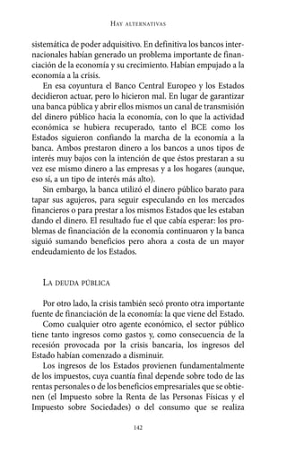 HAY   ALTERNATIVAS



sistemática de poder adquisitivo. En definitiva los bancos inter-
nacionales habían generado un problema importante de finan-
ciación de la economía y su crecimiento. Habían empujado a la
economía a la crisis.
    En esa coyuntura el Banco Central Europeo y los Estados
decidieron actuar, pero lo hicieron mal. En lugar de garantizar
una banca pública y abrir ellos mismos un canal de transmisión
del dinero público hacia la economía, con lo que la actividad
económica se hubiera recuperado, tanto el BCE como los
Estados siguieron confiando la marcha de la economía a la
banca. Ambos prestaron dinero a los bancos a unos tipos de
interés muy bajos con la intención de que éstos prestaran a su
vez ese mismo dinero a las empresas y a los hogares (aunque,
eso sí, a un tipo de interés más alto).
    Sin embargo, la banca utilizó el dinero público barato para
tapar sus agujeros, para seguir especulando en los mercados
financieros o para prestar a los mismos Estados que les estaban
dando el dinero. El resultado fue el que cabía esperar: los pro-
blemas de financiación de la economía continuaron y la banca
siguió sumando beneficios pero ahora a costa de un mayor
endeudamiento de los Estados.


   LA DEUDA PÚBLICA

    Por otro lado, la crisis también secó pronto otra importante
fuente de financiación de la economía: la que viene del Estado.
    Como cualquier otro agente económico, el sector público
tiene tanto ingresos como gastos y, como consecuencia de la
recesión provocada por la crisis bancaria, los ingresos del
Estado habían comenzado a disminuir.
    Los ingresos de los Estados provienen fundamentalmente
de los impuestos, cuya cuantía final depende sobre todo de las
rentas personales o de los beneficios empresariales que se obtie-
nen (el Impuesto sobre la Renta de las Personas Físicas y el
Impuesto sobre Sociedades) o del consumo que se realiza

                                142
 