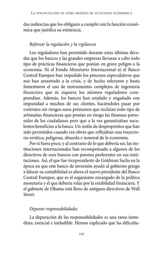 LA   FINANCIACIÓN DE OTRO MODELO DE ACTIVIDAD ECONÓMICA


das indirectas que los obliguen a cumplir con la función econó-
mica que justifica su existencia.

   Reforzar la regulación y la vigilancia
    Los reguladores han permitido durante estas últimas déca-
das que los bancos y las grandes empresas llevaran a cabo todo
tipo de prácticas financieras que ponían en grave peligro a la
economía. Ni el Fondo Monetario Internacional ni el Banco
Central Europeo han impedido los procesos especulativos que
nos han arrastrado a la crisis, y de hecho toleraron y hasta
fomentaron el uso de instrumentos complejos de ingeniería
financiera que ni siquiera los mismos reguladores com-
prendían. Además, los bancos han estafado y engañado con
impunidad a muchos de sus clientes, haciéndoles pasar por
contratos sin riesgos unos préstamos que incluían todo tipo de
artimañas financieras que ponían en riesgo las finanzas perso-
nales de los ciudadanos pero que a la vez garantizaban sucu-
lentos beneficios a la banca. Un sinfín de despropósitos que han
sido permitidos cuando era obvio que reflejaban una trayecto-
ria errática, peligrosa, absurda e inmoral de la economía.
    Por si fuera poco, y al contrario de lo que debería ser, las ins-
tituciones internacionales han recompensado a algunos de los
directivos de esos bancos con puestos preferentes en sus insti-
tuciones. Así, el que fue vicepresidente de Goldman Sachs en la
época en que este banco de inversión ayudó al gobierno griego
a falsear su contabilidad es ahora el nuevo presidente del Banco
Central Europeo, que es el organismo encargado de la política
monetaria y el que debería velar por la estabilidad financiera. Y
el gabinete de Obama está lleno de antiguos directivos de Wall
Street.

   Depurar responsabilidades
   La depuración de las responsabilidades es una tarea inme-
diata, esencial e ineludible. Hemos explicado que las dificulta-

                                 145
 