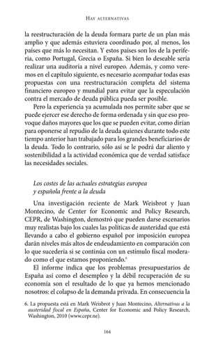 HAY   ALTERNATIVAS



la reestructuración de la deuda formara parte de un plan más
amplio y que además estuviera coordinado por, al menos, los
países que más lo necesitan. Y estos países son los de la perife-
ria, como Portugal, Grecia o España. Si bien lo deseable sería
realizar una auditoría a nivel europeo. Además, y como vere-
mos en el capítulo siguiente, es necesario acompañar todas esas
propuestas con una reestructuración completa del sistema
financiero europeo y mundial para evitar que la especulación
contra el mercado de deuda pública pueda ser posible.
    Pero la experiencia ya acumulada nos permite saber que se
puede ejercer ese derecho de forma ordenada y sin que eso pro-
voque daños mayores que los que se pueden evitar, como dirían
para oponerse al repudio de la deuda quienes durante todo este
tiempo anterior han trabajado para los grandes beneficiarios de
la deuda. Todo lo contrario, sólo así se le podrá dar aliento y
sostenibilidad a la actividad económica que de verdad satisface
las necesidades sociales.

   Los costes de las actuales estrategias europea
   y española frente a la deuda
    Una investigación reciente de Mark Weisbrot y Juan
Montecino, de Center for Economic and Policy Research,
CEPR, de Washington, demostró que pueden darse escenarios
muy realistas bajo los cuales las políticas de austeridad que está
llevando a cabo el gobierno español por imposición europea
darán niveles más altos de endeudamiento en comparación con
lo que sucedería si se continúa con un estímulo fiscal modera-
do como el que estamos proponiendo.6
    El informe indica que los problemas presupuestarios de
España así como el desempleo y la débil recuperación de su
economía son el resultado de lo que ya hemos mencionado
nosotros: el colapso de la demanda privada. En consecuencia la
6. La propuesta está en Mark Weisbrot y Juan Montecino, Alternativas a la
  austeridad fiscal en España, Center for Economic and Policy Research,
  Washington, 2010 (www.cepr.ne).

                                   164
 