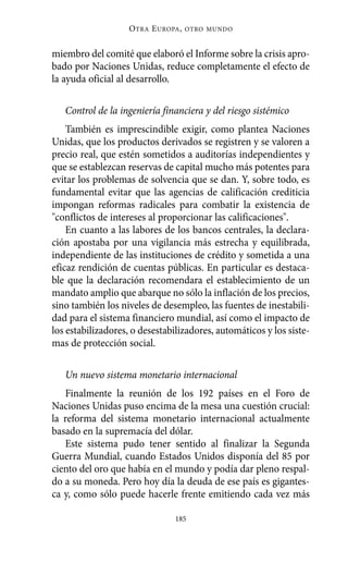 O TRA E UROPA ,   OTRO MUNDO



miembro del comité que elaboró el Informe sobre la crisis apro-
bado por Naciones Unidas, reduce completamente el efecto de
la ayuda oficial al desarrollo.

   Control de la ingeniería financiera y del riesgo sistémico
    También es imprescindible exigir, como plantea Naciones
Unidas, que los productos derivados se registren y se valoren a
precio real, que estén sometidos a auditorías independientes y
que se establezcan reservas de capital mucho más potentes para
evitar los problemas de solvencia que se dan. Y, sobre todo, es
fundamental evitar que las agencias de calificación crediticia
impongan reformas radicales para combatir la existencia de
"conflictos de intereses al proporcionar las calificaciones".
    En cuanto a las labores de los bancos centrales, la declara-
ción apostaba por una vigilancia más estrecha y equilibrada,
independiente de las instituciones de crédito y sometida a una
eficaz rendición de cuentas públicas. En particular es destaca-
ble que la declaración recomendara el establecimiento de un
mandato amplio que abarque no sólo la inflación de los precios,
sino también los niveles de desempleo, las fuentes de inestabili-
dad para el sistema financiero mundial, así como el impacto de
los estabilizadores, o desestabilizadores, automáticos y los siste-
mas de protección social.

   Un nuevo sistema monetario internacional
   Finalmente la reunión de los 192 países en el Foro de
Naciones Unidas puso encima de la mesa una cuestión crucial:
la reforma del sistema monetario internacional actualmente
basado en la supremacía del dólar.
   Este sistema pudo tener sentido al finalizar la Segunda
Guerra Mundial, cuando Estados Unidos disponía del 85 por
ciento del oro que había en el mundo y podía dar pleno respal-
do a su moneda. Pero hoy día la deuda de ese país es gigantes-
ca y, como sólo puede hacerle frente emitiendo cada vez más

                                 185
 