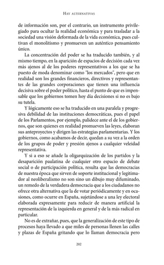 HAY   ALTERNATIVAS



de información son, por el contrario, un instrumento privile-
giado para ocultar la realidad económica y para trasladar a la
sociedad una visión deformada de la vida económica, pues cul-
tivan el monolitismo y promueven un auténtico pensamiento
único.
    La concentración del poder se ha traducido también, y al
mismo tiempo, en la aparición de espacios de decisión cada vez
más ajenos al de los poderes representativos a los que se ha
puesto de moda denominar como "los mercados", pero que en
realidad son los grandes financieros, directivos y representan-
tes de las grandes corporaciones que tienen una influencia
decisiva sobre el poder político, hasta el punto de que es impen-
sable que los gobiernos tomen hoy día decisiones si no es bajo
su tutela.
    Y lógicamente eso se ha traducido en una paralela y progre-
siva debilidad de las instituciones democráticas, pues el papel
de los Parlamentos, por ejemplo, palidece ante el de los gobier-
nos, que son quienes en realidad promueven las leyes, elaboran
sus anteproyectos y dirigen las estrategias parlamentarias. Y los
gobiernos, como acabamos de decir, quedan a su vez a la orden
de los grupos de poder y presión ajenos a cualquier veleidad
representativa.
    Y si a eso se añade la oligarquización de los partidos y la
desaparición paulatina de cualquier otro espacio de debate
social o de participación política, resulta que las democracias
de nuestra época que sirven de soporte institucional y legitima-
dor al neoliberalismo no son sino un dibujo muy difuminado,
un remedo de la verdadera democracia que a los ciudadanos no
ofrece otra alternativa que la de votar periódicamente y en oca-
siones, como ocurre en España, sujetándose a una ley electoral
elaborada expresamente para reducir de manera artificial la
representación de la izquierda en general y de la más radical en
particular.
    No es de extrañar, pues, que la generalización de este tipo de
procesos haya llevado a que miles de personas llenen las calles
y plazas de España gritando que lo llaman democracia pero

                                202
 