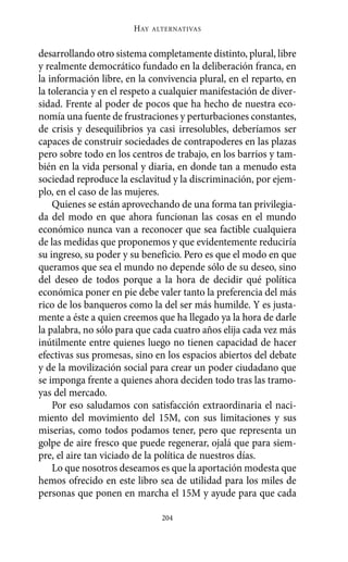HAY   ALTERNATIVAS



desarrollando otro sistema completamente distinto, plural, libre
y realmente democrático fundado en la deliberación franca, en
la información libre, en la convivencia plural, en el reparto, en
la tolerancia y en el respeto a cualquier manifestación de diver-
sidad. Frente al poder de pocos que ha hecho de nuestra eco-
nomía una fuente de frustraciones y perturbaciones constantes,
de crisis y desequilibrios ya casi irresolubles, deberíamos ser
capaces de construir sociedades de contrapoderes en las plazas
pero sobre todo en los centros de trabajo, en los barrios y tam-
bién en la vida personal y diaria, en donde tan a menudo esta
sociedad reproduce la esclavitud y la discriminación, por ejem-
plo, en el caso de las mujeres.
    Quienes se están aprovechando de una forma tan privilegia-
da del modo en que ahora funcionan las cosas en el mundo
económico nunca van a reconocer que sea factible cualquiera
de las medidas que proponemos y que evidentemente reduciría
su ingreso, su poder y su beneficio. Pero es que el modo en que
queramos que sea el mundo no depende sólo de su deseo, sino
del deseo de todos porque a la hora de decidir qué política
económica poner en pie debe valer tanto la preferencia del más
rico de los banqueros como la del ser más humilde. Y es justa-
mente a éste a quien creemos que ha llegado ya la hora de darle
la palabra, no sólo para que cada cuatro años elija cada vez más
inútilmente entre quienes luego no tienen capacidad de hacer
efectivas sus promesas, sino en los espacios abiertos del debate
y de la movilización social para crear un poder ciudadano que
se imponga frente a quienes ahora deciden todo tras las tramo-
yas del mercado.
    Por eso saludamos con satisfacción extraordinaria el naci-
miento del movimiento del 15M, con sus limitaciones y sus
miserias, como todos podamos tener, pero que representa un
golpe de aire fresco que puede regenerar, ojalá que para siem-
pre, el aire tan viciado de la política de nuestros días.
    Lo que nosotros deseamos es que la aportación modesta que
hemos ofrecido en este libro sea de utilidad para los miles de
personas que ponen en marcha el 15M y ayude para que cada

                                204
 