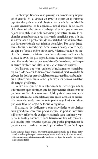 HAY   ALTERNATIVAS



    En el campo financiero se produjo un cambio muy impor-
tante cuando en la década de 1960 se inició un incremento
espectacular y desconocido hasta entonces de la cantidad de
dólares circulantes en la economía. Era el inicio de un nuevo
ciclo determinado por una sobreproducción que causó una
bajada de rentabilidad de la economía productiva. Las multina-
cionales generaban cada vez más y más beneficios pero a la vez
se enfrentaban a problemas de rentabilidad que desincentiva-
ban la reinversión de esos mismos beneficios. Por tanto, busca-
ron la forma de invertir esos beneficios en cualquier otro nego-
cio que no fuera la esfera productiva. Además, cuando los pre-
cios del petróleo sufrieron una impresionante subida en la
década de 1970, los países productores se encontraron también
con billones de dólares que no sabían dónde colocar, por lo que
aumentó también con ellos la masa circulante de dólares.
    Los bancos, que eran quienes principalmente manejaban
esa oferta de dólares, fomentaron el recurso al crédito con tal de
colocar los dólares que circulaban con extraordinaria abundan-
cia. Obtener préstamos era fácil y barato y los bancos los daban
sin ningún problema.6
    Facilitó este cambio la revolución de las tecnologías de la
información que permitió que las operaciones financieras se
pudieran realizar de modo muy rápido y sin apenas costes, así
que las actividades especulativas, que antes también se realiza-
ban pero de modo mucho más pausado y limitado, ahora
pudieron llevarse a cabo de forma vertiginosa.
    El atractivo de dedicarse a esas actividades especulativas
eran grandioso: con muy pocos medios se podían movilizar
millones y millones de cualquier moneda para comprar y ven-
der al instante y obtener en cada transacción tasas de rentabili-
dad mucho más elevadas que las que podía proporcionar la
puesta en marcha de un negocio productivo. Y eso fue lo que

6. Eso también fue el origen, entre otras cosas, del problema de la deuda exter-
  na de muchos países pobres que no podemos analizar aquí y que se convir-
  tió en un drama más tarde, cuando subieron los tipos de interés y su peso se
  hizo insoportable.

                                      28
 