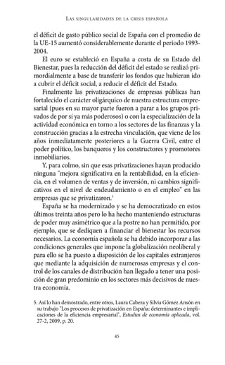 L AS   SINGULARIDADES DE LA CRISIS ESPAÑOLA



el déficit de gasto público social de España con el promedio de
la UE-15 aumentó considerablemente durante el periodo 1993-
2004.
    El euro se estableció en España a costa de su Estado del
Bienestar, pues la reducción del déficit del estado se realizó pri-
mordialmente a base de transferir los fondos que hubieran ido
a cubrir el déficit social, a reducir el déficit del Estado.
    Finalmente las privatizaciones de empresas públicas han
fortalecido el carácter oligárquico de nuestra estructura empre-
sarial (pues en su mayor parte fueron a parar a los grupos pri-
vados de por sí ya más poderosos) o con la especialización de la
actividad económica en torno a los sectores de las finanzas y la
construcción gracias a la estrecha vinculación, que viene de los
años inmediatamente posteriores a la Guerra Civil, entre el
poder político, los banqueros y los constructores y promotores
inmobiliarios.
    Y, para colmo, sin que esas privatizaciones hayan producido
ninguna "mejora significativa en la rentabilidad, en la eficien-
cia, en el volumen de ventas y de inversión, ni cambios signifi-
cativos en el nivel de endeudamiento o en el empleo" en las
empresas que se privatizaron.5
    España se ha modernizado y se ha democratizado en estos
últimos treinta años pero lo ha hecho manteniendo estructuras
de poder muy asimétrico que a la postre no han permitido, por
ejemplo, que se dediquen a financiar el bienestar los recursos
necesarios. La economía española se ha debido incorporar a las
condiciones generales que impone la globalización neoliberal y
para ello se ha puesto a disposición de los capitales extranjeros
que mediante la adquisición de numerosas empresas y el con-
trol de los canales de distribución han llegado a tener una posi-
ción de gran predominio en los sectores más decisivos de nues-
tra economía.

5. Así lo han demostrado, entre otros, Laura Cabeza y Silvia Gómez Ansón en
  su trabajo "Los procesos de privatización en España: determinantes e impli-
  caciones de la eficiencia empresarial", Estudios de economía aplicada, vol.
  27-2, 2009, p. 20.

                                     45
 