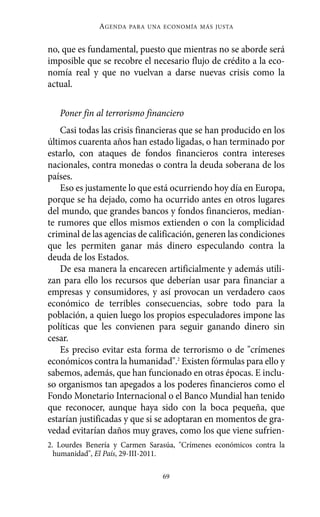 AGENDA   PARA UNA ECONOMÍA MÁS JUSTA



no, que es fundamental, puesto que mientras no se aborde será
imposible que se recobre el necesario flujo de crédito a la eco-
nomía real y que no vuelvan a darse nuevas crisis como la
actual.

   Poner fin al terrorismo financiero
    Casi todas las crisis financieras que se han producido en los
últimos cuarenta años han estado ligadas, o han terminado por
estarlo, con ataques de fondos financieros contra intereses
nacionales, contra monedas o contra la deuda soberana de los
países.
    Eso es justamente lo que está ocurriendo hoy día en Europa,
porque se ha dejado, como ha ocurrido antes en otros lugares
del mundo, que grandes bancos y fondos financieros, median-
te rumores que ellos mismos extienden o con la complicidad
criminal de las agencias de calificación, generen las condiciones
que les permiten ganar más dinero especulando contra la
deuda de los Estados.
    De esa manera la encarecen artificialmente y además utili-
zan para ello los recursos que deberían usar para financiar a
empresas y consumidores, y así provocan un verdadero caos
económico de terribles consecuencias, sobre todo para la
población, a quien luego los propios especuladores impone las
políticas que les convienen para seguir ganando dinero sin
cesar.
    Es preciso evitar esta forma de terrorismo o de "crímenes
económicos contra la humanidad".2 Existen fórmulas para ello y
sabemos, además, que han funcionado en otras épocas. E inclu-
so organismos tan apegados a los poderes financieros como el
Fondo Monetario Internacional o el Banco Mundial han tenido
que reconocer, aunque haya sido con la boca pequeña, que
estarían justificadas y que si se adoptaran en momentos de gra-
vedad evitarían daños muy graves, como los que viene sufrien-
2. Lourdes Benería y Carmen Sarasúa, "Crímenes económicos contra la
  humanidad", El País, 29-III-2011.

                                69
 