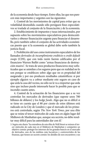 HAY   ALTERNATIVAS



do la economía desde hace tiempo. Entre ellas, las que nos pare-
cen más importantes y urgentes son las siguientes:
    1. Control de los movimientos de capital para evitar que su
volatilidad desmedida cuando sólo persiguen fines especulati-
vos se traslade al conjunto de la financiación y de la economía.
    2. Establecimiento de impuestos y tasas internacionales, por
supuesto sobre los movimientos especulativos para desincenti-
varlos y obtener financiación urgente para financiar el desarro-
llo, pero también sobre el conjunto de las actividades económi-
cas puesto que si la economía es global debe serlo también la
justicia fiscal.
    3. Prohibición del uso como instrumento especulativo de los
llamados derivados de incumplimiento crediticio o credit default
swaps (CDS), que con toda razón fueron calificados por el
financiero Warren Buffet como "armas financieras de destruc-
ción masiva". Se trata de unos productos financieros muy sofis-
ticados que se asimilan a los seguros pero que en realidad no lo
son porque se establecen sobre algo que no es propiedad del
asegurado y por eso producen resultados catastróficos: si por
ejemplo alguien va a cobrar mediante este seguro en caso de
que arda la casa del vecino, no sólo no le va a importar que arda
sino que incluso puede interesarle hacer lo posible para que se
incendie cuanto antes.
    4. Control de la actuación de los financieros que a su vez
controlan los mercados de derivados (que supone unos 700
billones de dólares) y los hedge funds. Algo que no es difícil si
se tiene en cuenta que el 80 por ciento de estos últimos está
radicado en la City de Londres y que el mercado de los prime-
ros está controlado, según The New York Times, por una élite
que se reúne el tercer miércoles de cada mes en algún lugar del
Midtown de Manhattan que, aunque sea secreto, no debe resul-
tar muy difícil para las autoridades dar con él.3
3. Según este diario "los miembros de esta élite de Wall Street se reúnen el ter-
  cer miércoles de cada mes en el Midtown de Manhattan y comparten un
  objetivo común: proteger los intereses de los grandes bancos en el mercado
  de derivados, uno de los ámbitos más lucrativos y controvertidos de las
  finanzas, que tienen un secreto común: los detalles de esos encuentros y sus

                                       70
 