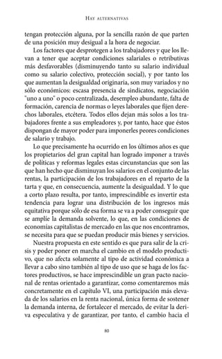 HAY   ALTERNATIVAS



tengan protección alguna, por la sencilla razón de que parten
de una posición muy desigual a la hora de negociar.
    Los factores que desprotegen a los trabajadores y que los lle-
van a tener que aceptar condiciones salariales o retributivas
más desfavorables (disminuyendo tanto su salario individual
como su salario colectivo, protección social), y por tanto los
que aumentan la desigualdad originaria, son muy variados y no
sólo económicos: escasa presencia de sindicatos, negociación
"uno a uno" o poco centralizada, desempleo abundante, falta de
formación, carencia de normas o leyes laborales que fijen dere-
chos laborales, etcétera. Todos ellos dejan más solos a los tra-
bajadores frente a sus empleadores y, por tanto, hace que éstos
dispongan de mayor poder para imponerles peores condiciones
de salario y trabajo.
    Lo que precisamente ha ocurrido en los últimos años es que
los propietarios del gran capital han logrado imponer a través
de políticas y reformas legales estas circunstancias que son las
que han hecho que disminuyan los salarios en el conjunto de las
rentas, la participación de los trabajadores en el reparto de la
tarta y que, en consecuencia, aumente la desigualdad. Y lo que
a corto plazo resulta, por tanto, imprescindible es invertir esta
tendencia para lograr una distribución de los ingresos más
equitativa porque sólo de esa forma se va a poder conseguir que
se amplíe la demanda solvente, lo que, en las condiciones de
economías capitalistas de mercado en las que nos encontramos,
se necesita para que se puedan producir más bienes y servicios.
    Nuestra propuesta en este sentido es que para salir de la cri-
sis y poder poner en marcha el cambio en el modelo producti-
vo, que no afecta solamente al tipo de actividad económica a
llevar a cabo sino también al tipo de uso que se haga de los fac-
tores productivos, se hace imprescindible un gran pacto nacio-
nal de rentas orientado a garantizar, como comentaremos más
concretamente en el capítulo VI, una participación más eleva-
da de los salarios en la renta nacional, única forma de sostener
la demanda interna, de fortalecer el mercado, de evitar la deri-
va especulativa y de garantizar, por tanto, el cambio hacia el

                                80
 