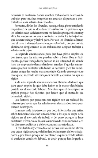 HAY   ALTERNATIVAS



ocurriría lo contrario: habría muchos trabajadores deseosos de
trabajar, pero muchas empresas no estarían dispuestas a con-
tratarlos a esos salarios tan elevados.
    Por tanto, dirían los liberales, para que haya pleno empleo lo
importante es que se den dos circunstancias. La primera, que
los salarios sean suficientemente moderados porque si son muy
altos las empresas no van a contratar a todos los trabajadores
que deseen trabajar y habrá paro. Por eso los liberales afirman
que el paro o desempleo es siempre voluntario, porque podría
eliminarse simplemente si los trabajadores aceptan trabajar a
salarios más bajos.
    La segunda circunstancia para que haya pleno empleo es,
por tanto, que los salarios puedan subir y bajar libre y fácil-
mente, que los trabajadores puedan ir sin dificultad allí donde
haya un empresario demandando un empleo. Y que los empre-
sarios puedan contratar allí donde lo necesiten y en las condi-
ciones en que les resulte más apropiado. Cuando esto ocurre, se
dice que el mercado de trabajo es flexible y, cuando no, que es
rígido.
    Y de esta segunda circunstancia los liberales deducen que
para crear empleo lo que debe haber es la mayor flexibilidad
posible en el mercado laboral. Mientras que el desempleo se
explica porque hay factores que hacen que el mercado sea
demasiado rígido.
    Los factores que provocan esta rigidez son en realidad los
mismos que hacen que los salarios sean demasiado altos y pro-
duzcan desempleo.
    La mayoría de las personas, por poco informadas que estén,
saben también cuáles son estos factores a los que se culpa de la
rigidez en el mercado de trabajo y del paro, porque se hace
constante referencia a ellos en los medios de comunicación y en
los discursos políticos y de los economistas ortodoxos.
    El más habitual y criticado es el de los sindicatos. Se afirma
que crean rigidez porque defienden los intereses de los trabaja-
dores y, por tanto, porque no aceptan cualquier nivel de salario
ni cualquier condición laboral, es decir, porque han logrado a

                                86
 