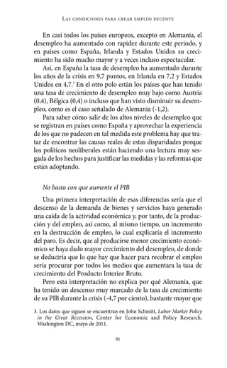L AS   CONDICIONES PARA CREAR EMPLEO DECENTE



    En casi todos los países europeos, excepto en Alemania, el
desempleo ha aumentado con rapidez durante este periodo, y
en países como España, Irlanda y Estados Unidos su creci-
miento ha sido mucho mayor y a veces incluso espectacular.
    Así, en España la tasa de desempleo ha aumentado durante
los años de la crisis en 9,7 puntos, en Irlanda en 7,2 y Estados
Unidos en 4,7.3 En el otro polo están los países que han tenido
una tasa de crecimiento de desempleo muy bajo como Austria
(0,4), Bélgica (0,4) o incluso que han visto disminuir su desem-
pleo, como es el caso señalado de Alemania (-1,2).
    Para saber cómo salir de los altos niveles de desempleo que
se registran en países como España y aprovechar la experiencia
de los que no padecen en tal medida este problema hay que tra-
tar de encontrar las causas reales de estas disparidades porque
los políticos neoliberales están haciendo una lectura muy ses-
gada de los hechos para justificar las medidas y las reformas que
están adoptando.

   No basta con que aumente el PIB
   Una primera interpretación de esas diferencias sería que el
descenso de la demanda de bienes y servicios haya generado
una caída de la actividad económica y, por tanto, de la produc-
ción y del empleo, así como, al mismo tiempo, un incremento
en la destrucción de empleo, lo cual explicaría el incremento
del paro. Es decir, que al producirse menor crecimiento econó-
mico se haya dado mayor crecimiento del desempleo, de donde
se deduciría que lo que hay que hacer para recobrar el empleo
sería procurar por todos los medios que aumentara la tasa de
crecimiento del Producto Interior Bruto.
   Pero esta interpretación no explica por qué Alemania, que
ha tenido un descenso muy marcado de la tasa de crecimiento
de su PIB durante la crisis (-4,7 por ciento), bastante mayor que
3. Los datos que siguen se encuentran en John Schmitt, Labor Market Policy
  in the Great Recession, Center for Economic and Policy Research,
  Washington DC, mayo de 2011.

                                   91
 