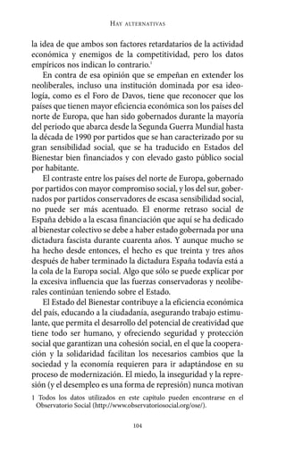 HAY   ALTERNATIVAS



la idea de que ambos son factores retardatarios de la actividad
económica y enemigos de la competitividad, pero los datos
empíricos nos indican lo contrario.1
    En contra de esa opinión que se empeñan en extender los
neoliberales, incluso una institución dominada por esa ideo-
logía, como es el Foro de Davos, tiene que reconocer que los
países que tienen mayor eficiencia económica son los países del
norte de Europa, que han sido gobernados durante la mayoría
del periodo que abarca desde la Segunda Guerra Mundial hasta
la década de 1990 por partidos que se han caracterizado por su
gran sensibilidad social, que se ha traducido en Estados del
Bienestar bien financiados y con elevado gasto público social
por habitante.
    El contraste entre los países del norte de Europa, gobernado
por partidos con mayor compromiso social, y los del sur, gober-
nados por partidos conservadores de escasa sensibilidad social,
no puede ser más acentuado. El enorme retraso social de
España debido a la escasa financiación que aquí se ha dedicado
al bienestar colectivo se debe a haber estado gobernada por una
dictadura fascista durante cuarenta años. Y aunque mucho se
ha hecho desde entonces, el hecho es que treinta y tres años
después de haber terminado la dictadura España todavía está a
la cola de la Europa social. Algo que sólo se puede explicar por
la excesiva influencia que las fuerzas conservadoras y neolibe-
rales continúan teniendo sobre el Estado.
    El Estado del Bienestar contribuye a la eficiencia económica
del país, educando a la ciudadanía, asegurando trabajo estimu-
lante, que permita el desarrollo del potencial de creatividad que
tiene todo ser humano, y ofreciendo seguridad y protección
social que garantizan una cohesión social, en el que la coopera-
ción y la solidaridad facilitan los necesarios cambios que la
sociedad y la economía requieren para ir adaptándose en su
proceso de modernización. El miedo, la inseguridad y la repre-
sión (y el desempleo es una forma de represión) nunca motivan
1 Todos los datos utilizados en este capítulo pueden encontrarse en el
 Observatorio Social (http://www.observatoriosocial.org/ose/).

                                 104
 