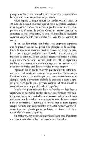 HAY   ALTERNATIVAS



pios productos en los mercados internacionales en oposición a
la capacidad de otros países competidores.
    Así, si España consigue vender sus productos a un precio de
10 euros la unidad mientras que el resto de países venden el
mismo producto a 5 euros, decimos que España es menos com-
petitiva que el resto de países. Como es menos competitiva
exportará menos productos, ya que los ciudadanos preferirán
comprar los productos que cuestan 5 euros a los que cuestan 10
euros.
    En un sentido microeconómico esas empresas españolas
que no pueden vender sus productos (porque los de la compe-
tencia lo hacen con menores precios) correrán el riesgo de quie-
bra y, por tanto, procederán al despido de trabajadores y des-
trucción de empleo. En un sentido macroeconómico y debido
a que las exportaciones forman parte del PIB se argumenta
también que menos exportaciones suponen un menor creci-
miento económico que llevará consigo menos empleo.
    Explicado así, se puede observar que el elemento diferencia-
dor está en el precio de venta de los productos. Diríamos que
España es menos competitiva porque, como aparece en nuestro
ejemplo, vende el producto el doble de caro que el resto de paí-
ses y eso hace que la gente prefiera comprar el producto de los
competidores antes que el producto español.
    La solución planteada por los neoliberales no deja lugar a
equívocos: es necesario que los productos se vendan más bara-
tos y para eso es imprescindible que los costes de producirlos se
reduzcan, por lo cual el salario −que es uno de esos costes−
tiene que rebajarse. Y tiene que hacerlo al menos hasta el punto
en que permita que los productos se puedan vender competiti-
vamente, es decir, hasta que se puedan vender igual o más bara-
tos que los del resto de países.
    Sin embargo, hay muchos interrogantes en este argumento
que hacen tambalearse las conclusiones neoliberales.




                                120
 