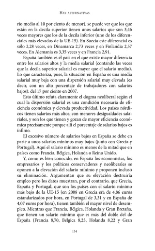 HAY   ALTERNATIVAS



rio medio al 10 por ciento de menor), se puede ver que los que
están en la decila superior tienen unos salarios que son 3,46
veces mayores que los de la decila inferior (uno de los diferen-
ciales más elevados de la UE-15). En Suecia este diferencial es
sólo 2,28 veces, en Dinamarca 2,73 veces y en Finlandia 2,57
veces. En Alemania es 3,35 veces y en Francia 2,91.
    España también es el país en el que existe mayor diferencia
entre los salarios altos y la media salarial (contando las veces
que la decila superior salarial es mayor que el salario medio).
Lo que caracteriza, pues, la situación en España es una media
salarial muy baja con una dispersión salarial muy elevada (es
decir, con un alto porcentaje de trabajadores con salarios
bajos): del 17 por ciento en 2007.
    Esto último refuta claramente el dogma neoliberal según el
cual la dispersión salarial es una condición necesaria de efi-
ciencia económica y elevada productividad. Los países nórdi-
cos tienen salarios más altos, con menores desigualdades sala-
riales, y son los que tienen y gozan de mayor eficiencia econó-
mica precisamente porque allí el porcentaje de salarios bajos es
ínfimo.
    El excesivo número de salarios bajos en España se debe en
parte a unos salarios mínimos muy bajos (junto con Grecia y
Portugal). Aquí el salario mínimo es menos de la mitad que en
países como Francia, Bélgica, Holanda o Reino Unido.
    Y, como es bien conocido, en España los economistas, los
empresarios y los políticos conservadores y neoliberales se
oponen a la elevación del salario mínimo y proponen incluso
su eliminación. Argumentan que su elevación destruiría
empleo pero los datos muestran, por el contrario, que Grecia,
España y Portugal, que son los países con el salario mínimo
más bajo de la UE-15 (en 2008 en Grecia era de 4,86 euros
estandarizados por hora, en Portugal de 3,31 y en España de
4,07 euros por hora), tienen también el mayor nivel de desem-
pleo. Mientras que Francia, Bélgica, Holanda y Gran Bretaña,
que tienen un salario mínimo que es más del doble del de
España (Francia 8,70, Bélgica 8,23, Holanda 8,22 y Gran

                               134
 