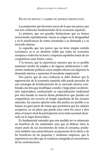 ¿B AJAR   SALARIOS O SUBIRLOS ?




   PACTO DE RENTAS Y CAMBIO DE MODELO PRODUCTIVO

    Las propuestas que hacemos nacen de lo que nos parece que
son tres evidencias fundamentales de la economía española.
    La primera, que sus grandes limitaciones que ya hemos
mencionado repetidamente, tienen su origen en la desigualdad
y en la insuficiencia de rentas orientadas a su demanda y a su
mercado interno.
    La segunda, que nos parece que no tiene ningún sentido
económico ni es en absoluto viable que todas las economía
europeas o todos los sectores y empresas españolas traten de ser
competitivas unas frente a otras.
    Y la tercera, que la experiencia muestra que no es posible
mantener niveles de empleo y de ingreso satisfactorios o sufi-
cientes mediante políticas cuyos simples efectos son deprimir la
demanda interna y aumentar el excedente empresarial.
    Nos parece que de esta evidencia se debe deducir que la
regeneración de la economía española sólo puede proceder de
una estrategia de fortalecimiento de su mercado interno com-
binada con otra que modifique a medio y largo plazo su dimen-
sión exportadora, sustituyendo su especialización tradicional
por otra basada en nuevas líneas productivas que puedan ser
competitivas sin recurrir al simple expediente de los recortes
salariales. En nuestra opinión todo ello podría ser posible si se
forjara un gran pacto de rentas que permitiera que los salarios
recuperen, en un plazo que puede estar entre los cinco y diez
años, el mayor nivel de participación en la renta nacional alcan-
zado en la etapa democrática.
    Es fundamental entender que esta medida no va solamente
en beneficio de los asalariados sino que al dedicar éstos la
mayor parte de sus incrementos de renta al consumo, produ-
ciría también una extraordinaria recuperación de la oferta y de
los beneficios de las pequeñas y medianas empresas, que la
experiencia nos dice que se traducen enseguida en incrementos
de las contrataciones.

                                  137
 