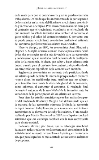 ¿B AJAR   SALARIOS O SUBIRLOS ?



en la renta para que se pueda invertir y así se puedan contratar
trabajadores. De modo que los incrementos de la participación
de los salarios en la renta debilitarían el crecimiento económi-
co y la creación de empleo. Pero otros economistas estiman, por
el contrario, que el crecimiento económico es el resultado de
que aumente no sólo la inversión sino también el consumo, el
gasto público y el saldo del comercio exterior. Y, por tanto, que
se puede generar crecimiento económico mediante el estímulo
del consumo que favorecen los salarios más elevados.
    Hace ya tiempo, en 1990, los economistas Amit Bhaduri y
Stephen A. Marglin desarrollaron un modelo para estudiar cuál
de las dos estrategias resulta más favorable para las economías
y concluyeron que el resultado final dependía de la configura-
ción de la economía. Es decir, que subir y bajar salarios sería
bueno o malo para el crecimiento económico dependiendo de
las características específicas de la economía en cuestión.
    Según estos economistas un aumento de la participación de
los salarios puede debilitar la inversión porque reduce el ahorro
−como dicen los neoliberales para justificar que no suban−,
pero también incrementa la demanda global de la economía,
como sabemos, al aumentar el consumo. El resultado final
dependerá entonces de la sensibilidad de la inversión ante las
variaciones de la participación de los salarios en la renta.
    Pues bien, los estudios empíricos que se han realizado a par-
tir del modelo de Bhaduri y Marglin han determinado que en
la mayoría de las economías europeas (incluida la economía
europea como un todo) lo mejor para aumentar el crecimiento
económico es la alternativa de subir los salarios. Y un estudio
realizado por Martin Naastepad en 2007 para España concluyó
asimismo que esa estrategia también era la más conveniente
para el caso español.
    Podemos afirmar, por tanto, que la estrategia neoliberal
basada en reducir salarios no favorecerá ni el crecimiento de la
actividad ni el aumento del empleo en España y, en consecuen-
cia, que para lograrlos es más acertado actuar como acabamos
de proponer.

                                  139
 