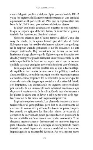HAY   ALTERNATIVAS



ciento del gasto público social per cápita promedio de la UE-15
y que los ingresos del Estado español representan una cantidad
equivalente al 34 por ciento del PIB, que es el porcentaje más
bajo de la UE-15, cuyo promedio es del 44 por ciento.
    Es decir, que lo nos equipara con nuestros socios europeos,
lo que se supone que debemos hacer, es aumentar el gasto y
también los ingresos, no disminuir ambos.
    Nosotros creemos que el "santo temor al déficit", una idea
muy de moda en la época liberal que defendía el Nobel
Echegaray y que los neoliberales han resucitado (aunque luego
no la respetan cuando gobiernan si no les conviene), no está
siempre justificado. Hay inversiones que tienen un necesario
horizonte a largo plazo y que lo lógico es que se financien con
deuda, y siempre se puede mantener un nivel sostenible de esta
última que facilite la dotación del capital social que es impres-
cindible para que cualquier economía funcione con eficiencia.
    Pero lo que nos interesa resaltar aquí es que si fuera obliga-
do equilibrar las cuentas de nuestro sector público, o reducir
ahora su déficit, se podría conseguir no sólo recortando gastos
esenciales, como proponen los neoliberales para evitar que las
clases de renta alta tengan que contribuir al sostén del Estado
con impuestos, sino aumentando los ingresos como resultado,
por un lado, de un incremento en la actividad económica, que
dependerá precisamente de la aplicación de medidas inversas a
los planes de ajuste que se llevan a cabo, y, por otro, de la rees-
tructuración de las fuentes de ingresos impositivos.
    La primera opción es obvia. Los planes de ajuste están inten-
tando reducir el gasto público, pero éste es un estimulante del
crecimiento económico y del empleo (como se pudo compro-
bar cuando se aplicaron los llamados planes de estímulo al
comienzo de la crisis), de modo que su reducción provocará de
forma inevitable un descenso en la actividad económica. Y ese
descenso necesariamente desembocará en menores ingresos
para el Estado, con lo cual a la vez que se estará gastando menos
también se estará ingresando menos y, en definitiva, la relación
ingresos/gastos se mantendrá idéntica. Por esta misma razón

                                152
 