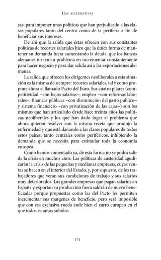 HAY   ALTERNATIVAS



sas, para imponer unas políticas que han perjudicado a las cla-
ses populares tanto del centro como de la periferia a fin de
beneficiar sus intereses.
    De ahí que la salida que éstas ofrecen con sus constantes
políticas de recortes salariales hizo que la única forma de man-
tener su demanda fuera aumentando la deuda, que los bancos
alemanes no tenían problema en incrementar constantemente
para hacer negocio y para dar salida así a las exportaciones ale-
manas.
    La salida que ofrecen los dirigentes neoliberales a esta situa-
ción es la misma de siempre: recortes salariales, tal y como pro-
pone ahora el llamado Pacto del Euro. Sus cuatro pilares (com-
petitividad −con bajos salarios−, empleo −con reformas labo-
rales−, finanzas públicas −con disminución del gasto público−
y sistema financiero −con privatización de las cajas−) son los
mismos que han articulado desde hace treinta años las políti-
cas neoliberales y los que han dado lugar al problema que
ahora quieren resolver con la misma receta que produjo la
enfermedad y que está dañando a las clases populares de todos
estos países, tanto centrales como periféricos, inhibiendo la
demanda que se necesita para estimular toda la economía
europea.
    Como hemos comentado ya, de esta forma no se podrá salir
de la crisis en muchos años. Las políticas de austeridad agudi-
zarán la crisis de las pequeñas y medianas empresas, cuyas ven-
tas se hacen en el interior del Estado, y, por supuesto, de los tra-
bajadores que verán sus condiciones de trabajo y sus salarios
muy deteriorados. Las grandes empresas que pagan salarios en
España y exportan su producción fuera saldrán de nuevo bene-
ficiadas porque propuestas como las del Pacto les permiten
incrementar sus márgenes de beneficio, pero será imposible
que con esa exclusiva rueda ande bien el carro europeo en el
que todos estamos subidos.




                                 174
 