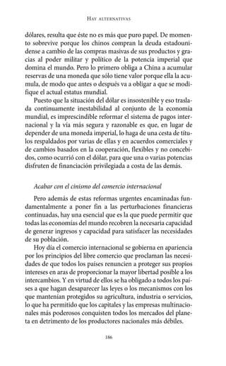 HAY   ALTERNATIVAS



dólares, resulta que éste no es más que puro papel. De momen-
to sobrevive porque los chinos compran la deuda estadouni-
dense a cambio de las compras masivas de sus productos y gra-
cias al poder militar y político de la potencia imperial que
domina el mundo. Pero lo primero obliga a China a acumular
reservas de una moneda que sólo tiene valor porque ella la acu-
mula, de modo que antes o después va a obligar a que se modi-
fique el actual estatus mundial.
    Puesto que la situación del dólar es insostenible y eso trasla-
da continuamente inestabilidad al conjunto de la economía
mundial, es imprescindible reformar el sistema de pagos inter-
nacional y la vía más segura y razonable es que, en lugar de
depender de una moneda imperial, lo haga de una cesta de títu-
los respaldados por varias de ellas y en acuerdos comerciales y
de cambios basados en la cooperación, flexibles y no concebi-
dos, como ocurrió con el dólar, para que una o varias potencias
disfruten de financiación privilegiada a costa de las demás.

   Acabar con el cinismo del comercio internacional
    Pero además de estas reformas urgentes encaminadas fun-
damentalmente a poner fin a las perturbaciones financieras
continuadas, hay una esencial que es la que puede permitir que
todas las economías del mundo recobren la necesaria capacidad
de generar ingresos y capacidad para satisfacer las necesidades
de su población.
    Hoy día el comercio internacional se gobierna en apariencia
por los principios del libre comercio que proclaman las necesi-
dades de que todos los países renuncien a proteger sus propios
intereses en aras de proporcionar la mayor libertad posible a los
intercambios. Y en virtud de ellos se ha obligado a todos los paí-
ses a que hagan desaparecer las leyes o los mecanismos con los
que mantenían protegidos su agricultura, industria o servicios,
lo que ha permitido que los capitales y las empresas multinacio-
nales más poderosos conquisten todos los mercados del plane-
ta en detrimento de los productores nacionales más débiles.

                                186
 