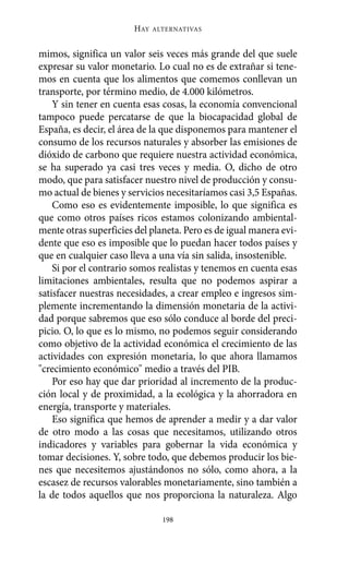 HAY   ALTERNATIVAS



mimos, significa un valor seis veces más grande del que suele
expresar su valor monetario. Lo cual no es de extrañar si tene-
mos en cuenta que los alimentos que comemos conllevan un
transporte, por término medio, de 4.000 kilómetros.
    Y sin tener en cuenta esas cosas, la economía convencional
tampoco puede percatarse de que la biocapacidad global de
España, es decir, el área de la que disponemos para mantener el
consumo de los recursos naturales y absorber las emisiones de
dióxido de carbono que requiere nuestra actividad económica,
se ha superado ya casi tres veces y media. O, dicho de otro
modo, que para satisfacer nuestro nivel de producción y consu-
mo actual de bienes y servicios necesitaríamos casi 3,5 Españas.
    Como eso es evidentemente imposible, lo que significa es
que como otros países ricos estamos colonizando ambiental-
mente otras superficies del planeta. Pero es de igual manera evi-
dente que eso es imposible que lo puedan hacer todos países y
que en cualquier caso lleva a una vía sin salida, insostenible.
    Si por el contrario somos realistas y tenemos en cuenta esas
limitaciones ambientales, resulta que no podemos aspirar a
satisfacer nuestras necesidades, a crear empleo e ingresos sim-
plemente incrementando la dimensión monetaria de la activi-
dad porque sabremos que eso sólo conduce al borde del preci-
picio. O, lo que es lo mismo, no podemos seguir considerando
como objetivo de la actividad económica el crecimiento de las
actividades con expresión monetaria, lo que ahora llamamos
"crecimiento económico" medio a través del PIB.
    Por eso hay que dar prioridad al incremento de la produc-
ción local y de proximidad, a la ecológica y la ahorradora en
energía, transporte y materiales.
    Eso significa que hemos de aprender a medir y a dar valor
de otro modo a las cosas que necesitamos, utilizando otros
indicadores y variables para gobernar la vida económica y
tomar decisiones. Y, sobre todo, que debemos producir los bie-
nes que necesitemos ajustándonos no sólo, como ahora, a la
escasez de recursos valorables monetariamente, sino también a
la de todos aquellos que nos proporciona la naturaleza. Algo

                                198
 