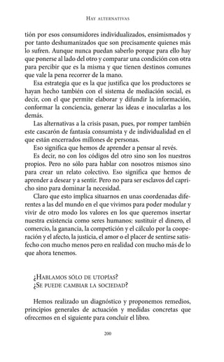 HAY   ALTERNATIVAS



tión por esos consumidores individualizados, ensimismados y
por tanto deshumanizados que son precisamente quienes más
lo sufren. Aunque nunca puedan saberlo porque para ello hay
que ponerse al lado del otro y comparar una condición con otra
para percibir que es la misma y que tienen destinos comunes
que vale la pena recorrer de la mano.
    Esa estrategia que es la que justifica que los productores se
hayan hecho también con el sistema de mediación social, es
decir, con el que permite elaborar y difundir la información,
conformar la conciencia, generar las ideas e inocularlas a los
demás.
    Las alternativas a la crisis pasan, pues, por romper también
este cascarón de fantasía consumista y de individualidad en el
que están encerrados millones de personas.
    Eso significa que hemos de aprender a pensar al revés.
    Es decir, no con los códigos del otro sino son los nuestros
propios. Pero no sólo para hablar con nosotros mismos sino
para crear un relato colectivo. Eso significa que hemos de
aprender a desear y a sentir. Pero no para ser esclavos del capri-
cho sino para dominar la necesidad.
    Claro que esto implica situarnos en unas coordenadas dife-
rentes a las del mundo en el que vivimos para poder modular y
vivir de otro modo los valores en los que queremos insertar
nuestra existencia como seres humanos: sustituir el dinero, el
comercio, la ganancia, la competición y el cálculo por la coope-
ración y el afecto, la justicia, el amor o el placer de sentirse satis-
fecho con mucho menos pero en realidad con mucho más de lo
que ahora tenemos.


   ¿HABLAMOS SÓLO DE UTOPÍAS?
   ¿SE PUEDE CAMBIAR LA SOCIEDAD?

   Hemos realizado un diagnóstico y proponemos remedios,
principios generales de actuación y medidas concretas que
ofrecemos en el siguiente para concluir el libro.

                                  200
 